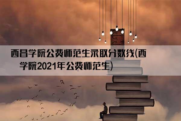 西昌学院公费师范生录取分数线(西昌学院2021年公费师范生)