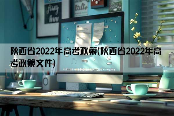 陕西省2022年高考政策(陕西省2022年高考政策文件)